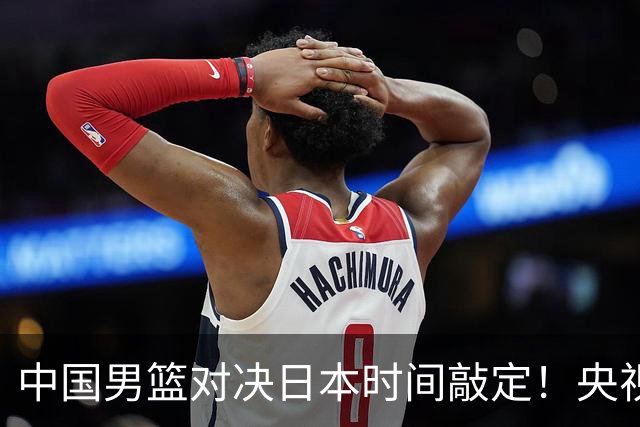 中国男篮对决日本时间敲定！央视CCTV5+直播，要是想3杀敌手需做3点调动