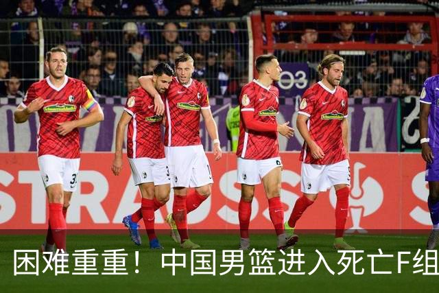 困难重重！中国男篮进入死亡F组，3大归化强敌拦路，也无战绩优势