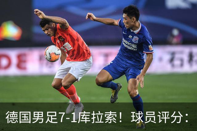 德国男足7-1库拉索！球员评分：2人满分、2人优秀、3人及格、1人太拉胯